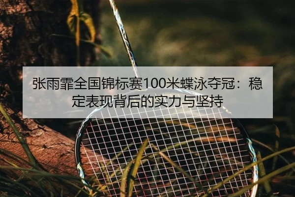 张雨霏全国锦标赛100米蝶泳夺冠：稳定表现背后的实力与坚持